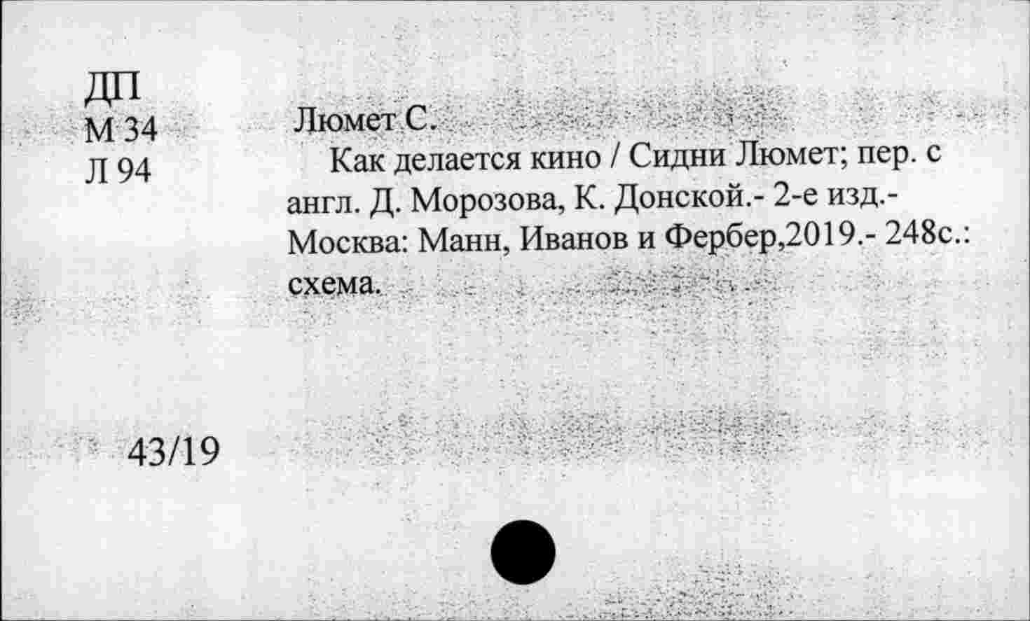 ﻿ДП М34 Л 94	Люмет С. Как делается кино / Сидни Люмет; пер. с англ. Д. Морозова, К. Донской,- 2-е изд.-Москва: Манн, Иванов и Фербер,2019.- 248с.: схема. ...
43/19	